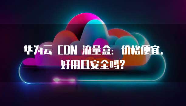 华为云 CDN 流量盒:价格便宜、好用且安全吗?