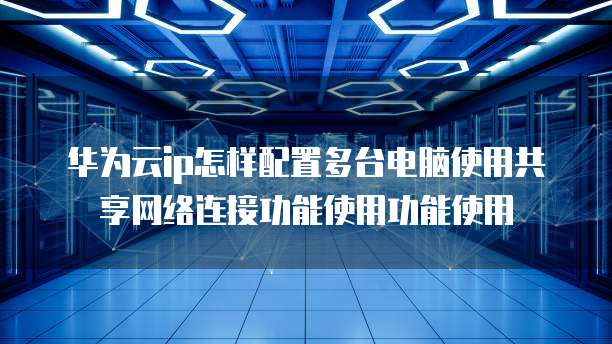 华为云ip怎样配置多台电脑使用共享网络连接功能使用功能使用