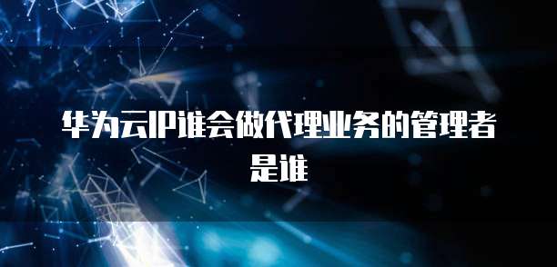 华为云IP谁会做代理业务的管理者是谁