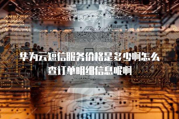 华为云短信服务价格是多少啊怎么查订单明细信息呢啊