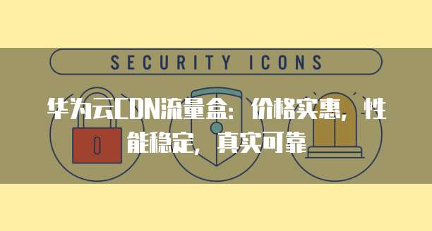 华为云CDN流量盒:价格实惠,性能稳定,真实可靠
