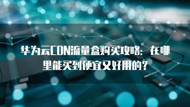 华为云CDN流量盒购买攻略:在哪里能买到便宜又好用的?