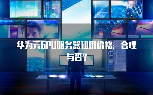 华为云GPU服务器租用价格:合理与否?