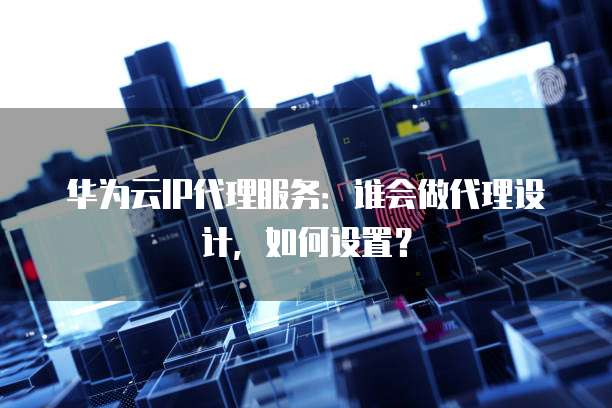 华为云IP代理服务:谁会做代理设计,如何设置?