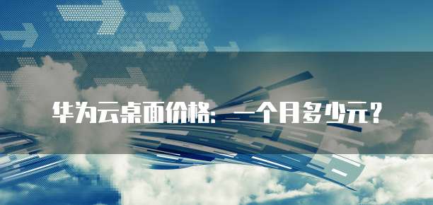 华为云桌面价格:一个月多少元?