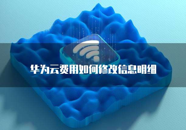 华为云费用如何修改信息明细