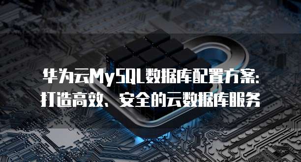 华为云MySQL数据库配置方案:打造高效、安全的云数据库服务