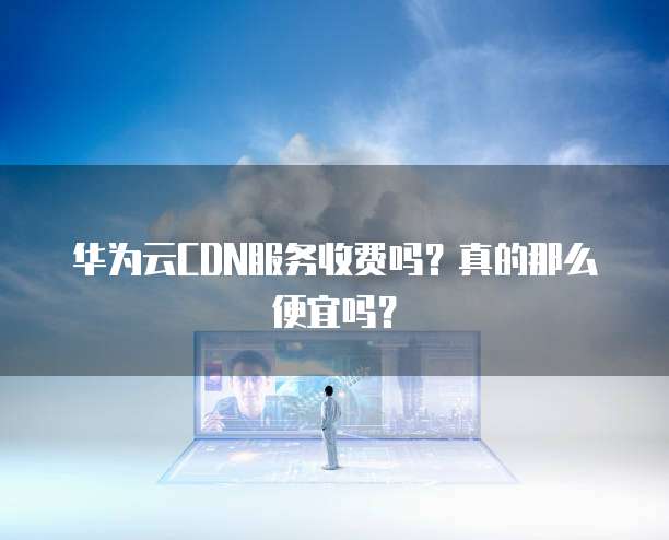 华为云CDN服务收费吗?真的那么便宜吗?