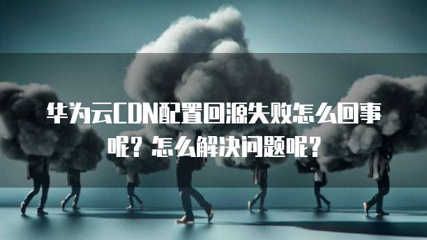 华为云CDN配置回源失败怎么回事呢?怎么解决问题呢?