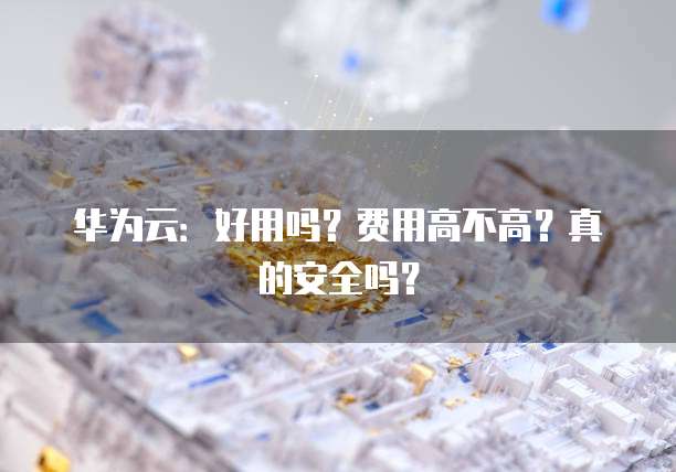 华为云:好用吗?费用高不高?真的安全吗?