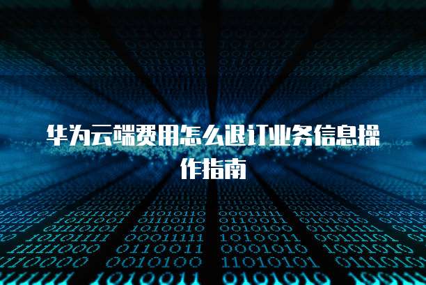 华为云端费用怎么退订业务信息操作指南