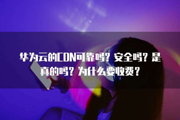 华为云的CDN可靠吗？安全吗？是真的吗？为什么要收费？