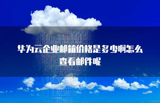 华为云企业邮箱价格是多少啊怎么查看邮件呢