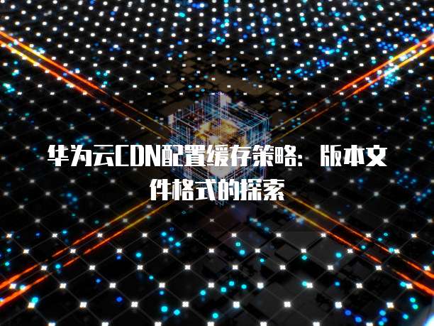 华为云CDN配置缓存策略:版本文件格式的探索
