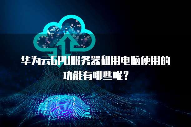 华为云GPU服务器租用电脑使用的功能有哪些呢?