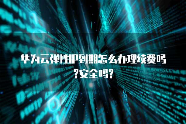 华为云弹性IP到期怎么办理续费吗?安全吗?