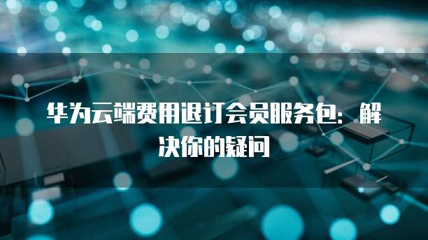 华为云端费用退订会员服务包:解决你的疑问