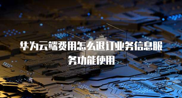 华为云端费用怎么退订业务信息服务功能使用