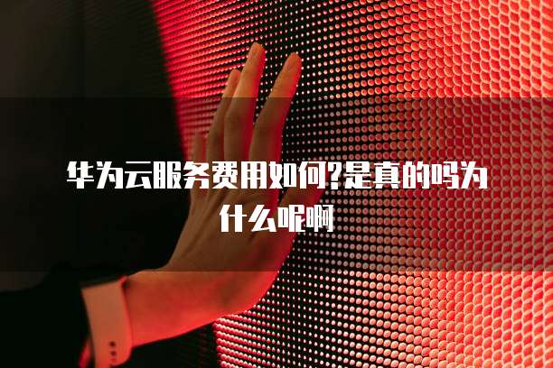 华为云服务费用如何?是真的吗为什么呢啊