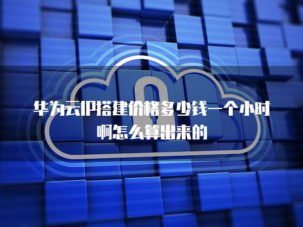 华为云IP搭建价格多少钱一个小时啊怎么算出来的