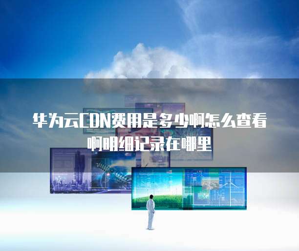 华为云CDN费用是多少啊怎么查看啊明细记录在哪里