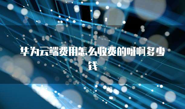 华为云端费用怎么收费的呀啊多少钱