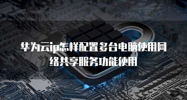 华为云ip怎样配置多台电脑使用网络共享服务功能使用
