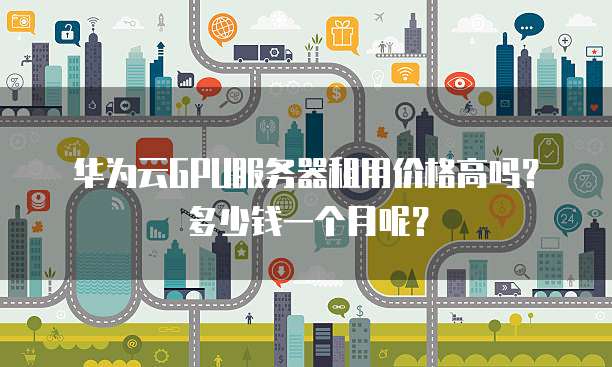 华为云GPU服务器租用价格高吗?多少钱一个月呢?