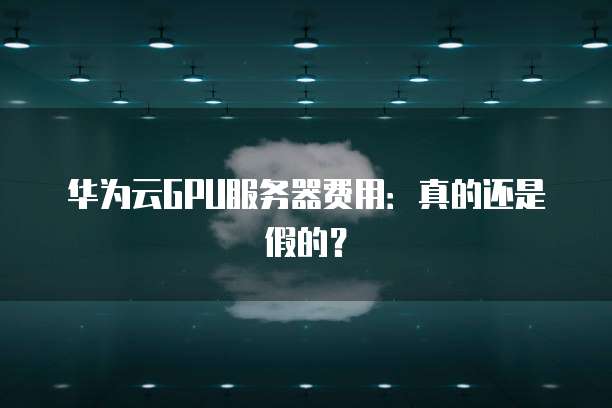 华为云GPU服务器费用:真的还是假的?