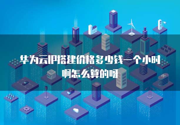 华为云IP搭建价格多少钱一个小时啊怎么算的呀