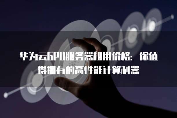 华为云GPU服务器租用价格:你值得拥有的高性能计算利器