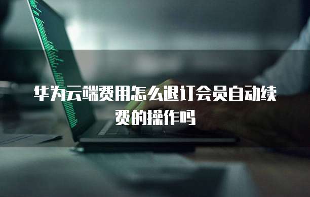 华为云端费用怎么退订会员自动续费的操作吗