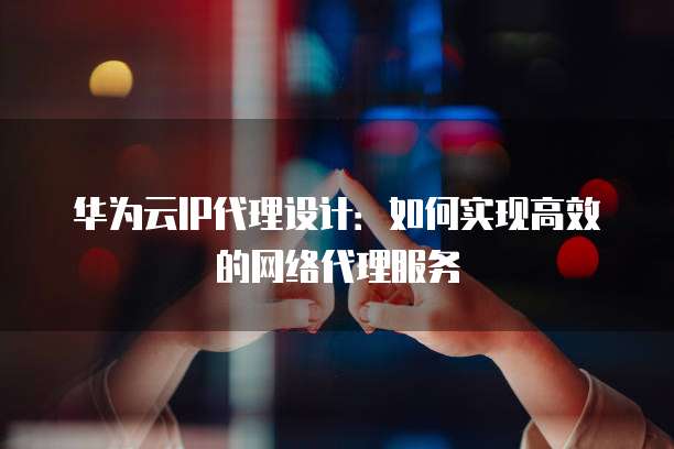 华为云IP代理设计:如何实现高效的网络代理服务