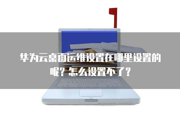 华为云桌面运维设置在哪里设置的呢?怎么设置不了?