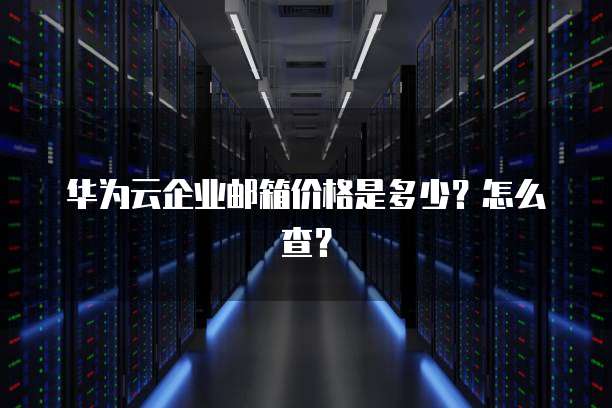 华为云企业邮箱价格是多少?怎么查?