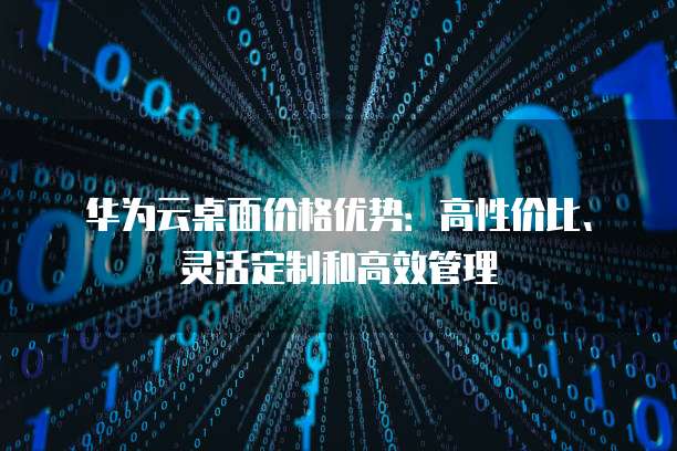 华为云桌面价格优势:高性价比、灵活定制和高效管理