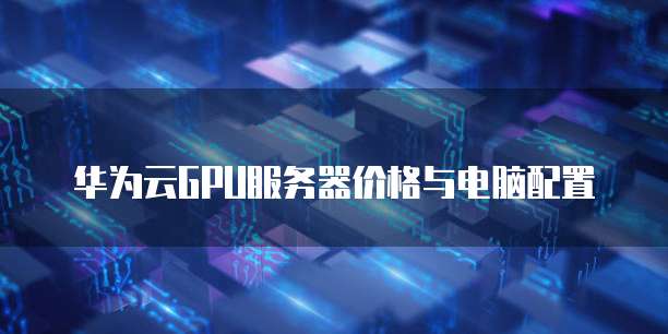 华为云GPU服务器价格与电脑配置