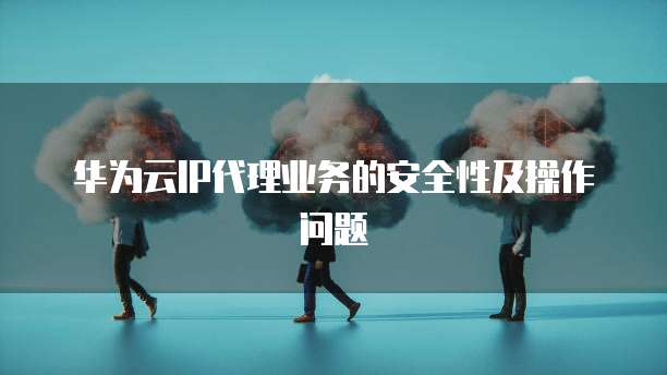 华为云IP代理业务的安全性及操作问题