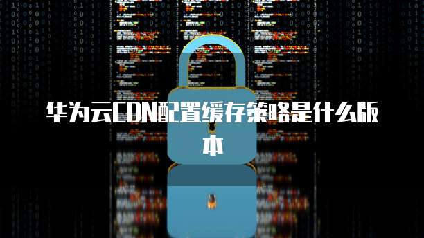 华为云CDN配置缓存策略是什么版本