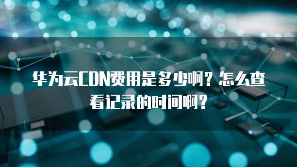 华为云CDN费用是多少啊？怎么查看记录的时间啊？