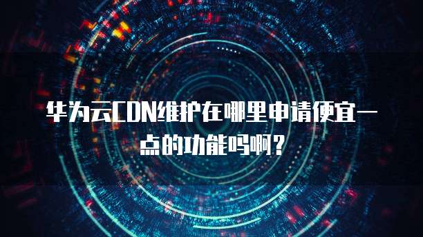 华为云CDN维护在哪里申请便宜一点的功能吗啊？