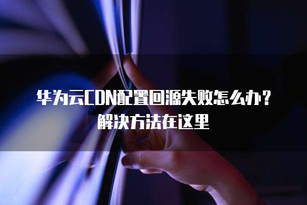 华为云CDN配置回源失败怎么办?解决方法在这里