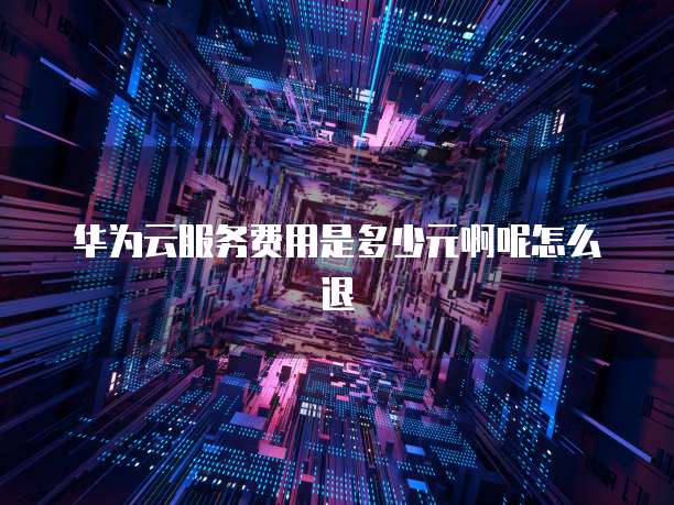 华为云服务费用是多少元啊呢怎么退