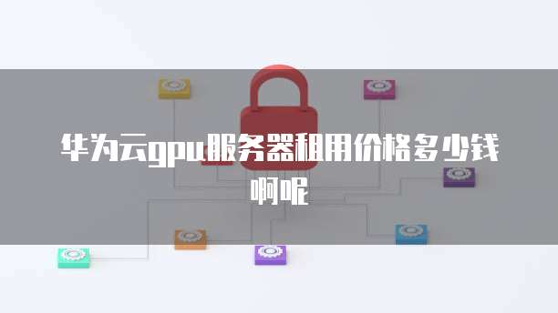华为云gpu服务器租用价格多少钱啊呢