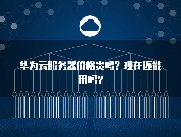 华为云服务器价格贵吗?现在还能用吗?