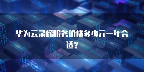 华为云录像服务价格多少元一年合适?