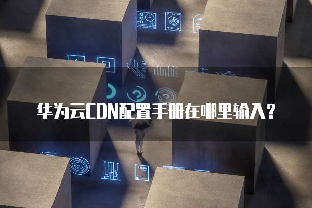 华为云CDN配置手册在哪里输入？