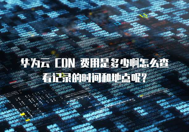 华为云 CDN 费用是多少啊怎么查看记录的时间和地点呢?