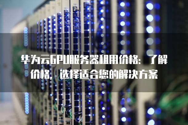 华为云GPU服务器租用价格：了解价格，选择适合您的解决方案