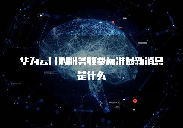 华为云CDN服务收费标准最新消息是什么